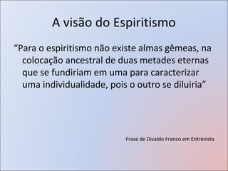 A visão do Espiritismo
“Para o espiritismo não existe almas gêmeas, na
  colocação ancestral de duas metades eternas
  que se fundiriam em uma para caracterizar
  uma individualidade, pois o outro se diluiria”




                           Frase de Divaldo Franco em Entrevista
 