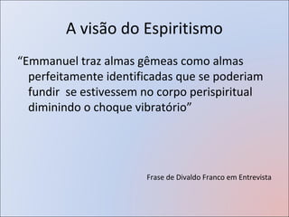 A visão do Espiritismo
“Emmanuel traz almas gêmeas como almas
  perfeitamente identificadas que se poderiam
  fundir se estivessem no corpo perispiritual
  diminindo o choque vibratório”




                       Frase de Divaldo Franco em Entrevista
 
