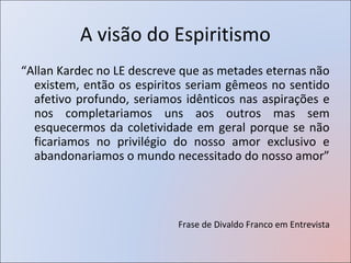 A visão do Espiritismo
“Allan Kardec no LE descreve que as metades eternas não
  existem, então os espiritos seriam gêmeos no sentido
  afetivo profundo, seriamos idênticos nas aspirações e
  nos completariamos uns aos outros mas sem
  esquecermos da coletividade em geral porque se não
  ficariamos no privilégio do nosso amor exclusivo e
  abandonariamos o mundo necessitado do nosso amor”




                            Frase de Divaldo Franco em Entrevista
 