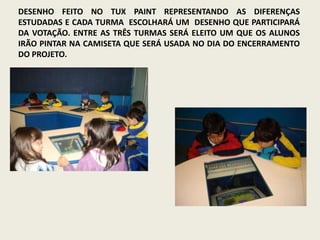 DESENHO FEITO NO TUX PAINT REPRESENTANDO AS DIFERENÇAS ESTUDADAS E CADA TURMA  ESCOLHARÁ UM  DESENHO QUE PARTICIPARÁ DA VOTAÇÃO. ENTRE AS TRÊS TURMAS SERÁ ELEITO UM QUE OS ALUNOS IRÃO PINTAR NA CAMISETA QUE SERÁ USADA NO DIA DO ENCERRAMENTO DO PROJETO.