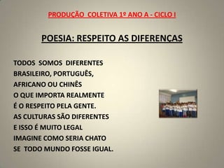 PRODUÇÃO  COLETIVA 1º ANO A - CICLO IPOESIA: RESPEITO AS DIFERENÇASTODOS  SOMOS  DIFERENTESBRASILEIRO, PORTUGUÊS,AFRICANO OU CHINÊSO QUE IMPORTA REALMENTEÉ O RESPEITO PELA GENTE.AS CULTURAS SÃO DIFERENTESE ISSO É MUITO LEGALIMAGINE COMO SERIA CHATOSE  TODO MUNDO FOSSE IGUAL.