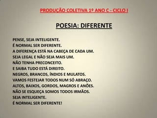 PRODUÇÃO COLETIVA 1º ANO C - CICLO I POESIA: DIFERENTEPENSE, SEJA INTELIGENTE.É NORMAL SER DIFERENTE.A DIFERENÇA ESTÁ NA CABEÇA DE CADA UM.SEJA LEGAL E NÃO SEJA MAIS UM.NÃO TENHA PRECONCEITO.E SAIBA TUDO ESTÁ DIREITO.NEGROS, BRANCOS, ÍNDIOS E MULATOS.VAMOS FESTEJAR TODOS NUM SÓ ABRAÇO.ALTOS, BAIXOS, GORDOS, MAGROS E ANÕES.NÃO SE ESQUEÇA SOMOS TODOS IRMÃOS.SEJA INTELIGENTE.É NORMAL SER DIFERENTE! 