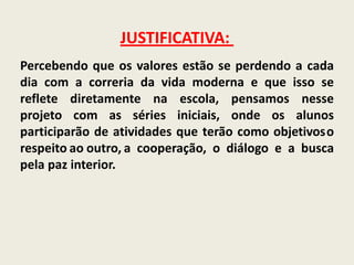 JUSTIFICATIVA: Percebendo que os valores estão se perdendo a cada dia com a correria da vida moderna e que isso se reflete diretamente na escola, pensamos nesse  projeto com as séries iniciais, onde os alunos participarão de atividades que terão como objetivosorespeitoaooutro,a cooperação, o diálogo e a busca pela paz interior. 