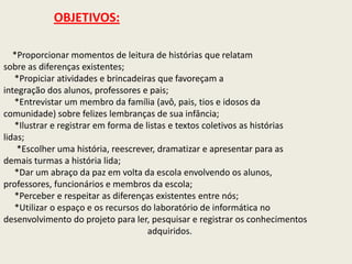 OBJETIVOS: *Proporcionar momentos de leitura de histórias que relatamsobre as diferenças existentes;      *Propiciar atividades e brincadeiras que favoreçam aintegração dos alunos, professores e pais;      *Entrevistar um membro da família (avô, pais, tios e idosos dacomunidade) sobre felizes lembranças de sua infância;      *Ilustrar e registrar em forma de listas e textos coletivos as históriaslidas;       *Escolher uma história, reescrever, dramatizar e apresentar para asdemais turmas a história lida;     *Dar um abraço da paz em volta da escola envolvendo os alunos,professores, funcionários e membros da escola;      *Perceber e respeitar as diferenças existentes entre nós;      *Utilizar o espaço e os recursos do laboratório de informática nodesenvolvimento do projeto para ler, pesquisar e registrar os conhecimentosadquiridos. 
