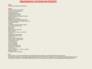 BIBLIOGRAFIA UTILIZADA NO PROJETO           FILME: Direitos do coração Léo e Albertina            LIVROS: Menina bonita do laço de fita Um porco vem morar aqui Um lobo instruído Ninguém gosta de mim O apanhador de sonhos Guilherme Augusto Araújo Fernandes Kabá Darebu Mamãe você me ama? Madalena, uma porquinha executiva Samanta gorducha vai ao baile das bruxas O trem da amizade Vó Naná A velhinha que dava nome às coisas As aventuras de Pinocchio Dito e feito Balada Irro! Seu corpo visto de perto! Maria mijona Quando mamãe virou um monstro Você e eu O catador de pensamentos A galinha que sabia nadar Pedro e Tina O homem que amava caixas Patrícia Tico e os lobos maus O coelhinho insone O livro do papai O livro da mamãe O livro da família O livro dos sentimentos Tudo bem ser diferente O livro da paz Cuecas e calcinhas – o certo e o errado Pequenos robôs Vou ganhar um irmãozinho SITEShttp://www2.uol.com.br/ecokids/dircrian.htm# http://www.canalkids.com.br/cidadania/direitos/crianca.htm http://www.canalkids.com.br/cidadania/genteboa/diferenca.htm http://www.canalkids.com.br/cidadania/genteboa/diferenca2.htm http://www.canalkids.com.br/cidadania/direitos/crianca2.htm http://www.canalkids.com.br/cidadania/vocesabia/agosto02.htm