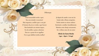 Já depois de casado e com seu lar.
Insiste toda a fêmea conquistar,
Sonha manter-se eterno sedutor.
Entretanto a mulher, humildemente.
Mantém como desejo unicamente:
Ser o último amor do seu amor
Diferenças
Alfredo dos Santos Mendes
Lagos – Algarve - Portugal
Toda humanidade sonha e quer.
Sua cara-metade ir encontrar!
Mas enquanto a mulher quer o seu par.
O homem diz p'ra si: venha o que houver
Não hesitando um minuto sequer,
Faz da mulher a presa a dominar.
Para ter o prazer de se orgulhar:
Fui eu que desflorei minha mulher!
 