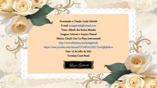 Formatação e Criação: Luzia Gabriele
E-mail: luziagabriele@hotmail.com
Texto: Alfredo dos Santos Mendes
Imagens: Internet e Arquivo Pessoal
Música: Claude Ciari La Playa Instrumental
http://www.slideshare.net/luziagabriele
https://www.youtube.com/channel/UCAdCeCGHG TxtxQskjl4zkow
Data: 13 de Julho de 2021
Fortaleza-Ceará-Brasil
 