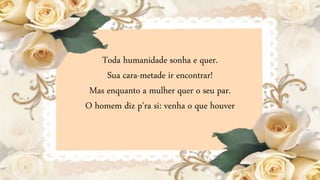 Toda humanidade sonha e quer.
Sua cara-metade ir encontrar!
Mas enquanto a mulher quer o seu par.
O homem diz p'ra si: venha o que houver
 
