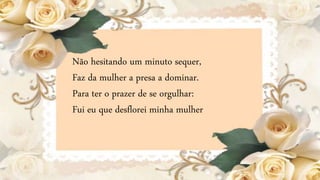 Não hesitando um minuto sequer,
Faz da mulher a presa a dominar.
Para ter o prazer de se orgulhar:
Fui eu que desflorei minha mulher
 