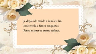 Já depois de casado e com seu lar.
Insiste toda a fêmea conquistar,
Sonha manter-se eterno sedutor.
 