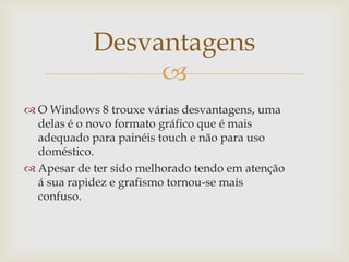 Desvantagens
                 
 O Windows 8 trouxe várias desvantagens, uma
  delas é o novo formato gráfico que é mais
  adequado para painéis touch e não para uso
  doméstico.
 Apesar de ter sido melhorado tendo em atenção
  á sua rapidez e grafismo tornou-se mais
  confuso.
 