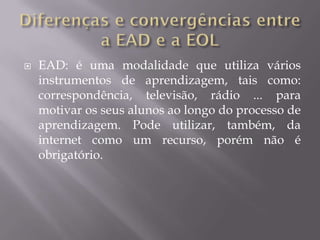    EAD: é uma modalidade que utiliza vários
    instrumentos de aprendizagem, tais como:
    correspondência, televisão, rádio ... para
    motivar os seus alunos ao longo do processo de
    aprendizagem. Pode utilizar, também, da
    internet como um recurso, porém não é
    obrigatório.
 