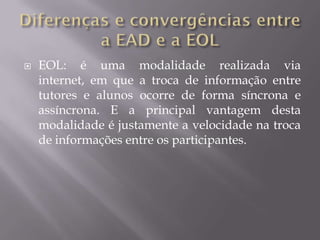    EOL: é uma modalidade realizada via
    internet, em que a troca de informação entre
    tutores e alunos ocorre de forma síncrona e
    assíncrona. E a principal vantagem desta
    modalidade é justamente a velocidade na troca
    de informações entre os participantes.
 