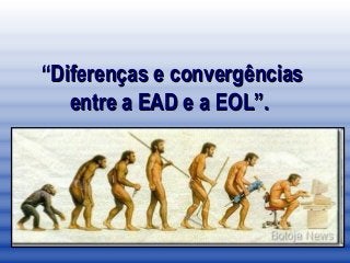 “Diferenças e convergências
   entre a EAD e a EOL”.
 