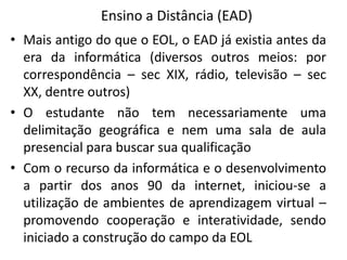 Ensino a Distância (EAD)
• Mais antigo do que o EOL, o EAD já existia antes da
  era da informática (diversos outros meios: por
  correspondência – sec XIX, rádio, televisão – sec
  XX, dentre outros)
• O estudante não tem necessariamente uma
  delimitação geográfica e nem uma sala de aula
  presencial para buscar sua qualificação
• Com o recurso da informática e o desenvolvimento
  a partir dos anos 90 da internet, iniciou-se a
  utilização de ambientes de aprendizagem virtual –
  promovendo cooperação e interatividade, sendo
  iniciado a construção do campo da EOL
 