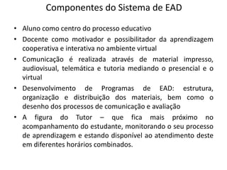 Componentes do Sistema de EAD
• Aluno como centro do processo educativo
• Docente como motivador e possibilitador da aprendizagem
  cooperativa e interativa no ambiente virtual
• Comunicação é realizada através de material impresso,
  audiovisual, telemática e tutoria mediando o presencial e o
  virtual
• Desenvolvimento de Programas de EAD: estrutura,
  organização e distribuição dos materiais, bem como o
  desenho dos processos de comunicação e avaliação
• A figura do Tutor – que fica mais próximo no
  acompanhamento do estudante, monitorando o seu processo
  de aprendizagem e estando disponível ao atendimento deste
  em diferentes horários combinados.
 