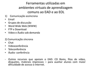 Ferramentas utilizadas em
             ambientes virtuais de aprendizagem
                  comuns ao EAD e ao EOL
1)    Comunicação assíncrona
•    Email
•    Grupos de discussão
•    Word Wide Web (WWW)
•    FTP e Download
•    Vídeo e Áudio sob demanda

2) Comunicação síncrona
• Chat
• Videoconferência
• Teleconferência
• Áudio- conferência

- Outros recursos que apoiam o EAD: CD Roms, fitas de vídeo,
  disquetes, materais impressos – para auxiliar alunos com maior
  dificuldade de acesso à internet.
 