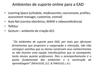 Ambientes de suporte online para a EAD
• Learning Space (schedule, medicacenter, courseroom, profiles,
  assessment manager, customize, central)
• Aula Net (correio eletrônico, WWW e videoconferência)
• TelEduc
• Gestum – ambiente de criação ACC


      “Os ambientes de suporte para EAD, por mais que ofereçam
     ferramentas que propiciem a cooperação e interação, não irão
     conseguir sozinhos que os alunos construam seus conhecimentos
     se não tiverem uma equipe interdisciplinar que se acompanhe,
     tanto alunos quanto professores. Pois o acompanhamento é o
     ponto fundamental dos ambientes e a construção de
     aprendizagem” (MEHLECKE, Q.C. & TAROUCO, L.R.)
 