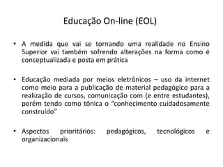 Educação On-line (EOL)

• A medida que vai se tornando uma realidade no Ensino
  Superior vai também sofrendo alterações na forma como é
  conceptualizada e posta em prática

• Educação mediada por meios eletrônicos – uso da internet
  como meio para a publicação de material pedagógico para a
  realização de cursos, comunicação com (e entre estudantes),
  porém tendo como tônica o “conhecimento cuidadosamente
  construído”

• Aspectos prioritários:    pedagógicos,    tecnológicos   e
  organizacionais
 
