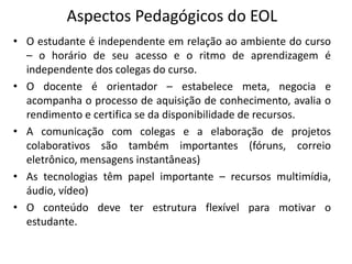 Aspectos Pedagógicos do EOL
• O estudante é independente em relação ao ambiente do curso
  – o horário de seu acesso e o ritmo de aprendizagem é
  independente dos colegas do curso.
• O docente é orientador – estabelece meta, negocia e
  acompanha o processo de aquisição de conhecimento, avalia o
  rendimento e certifica se da disponibilidade de recursos.
• A comunicação com colegas e a elaboração de projetos
  colaborativos são também importantes (fóruns, correio
  eletrônico, mensagens instantâneas)
• As tecnologias têm papel importante – recursos multimídia,
  áudio, vídeo)
• O conteúdo deve ter estrutura flexível para motivar o
  estudante.
 