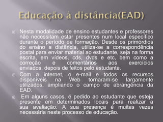    Nesta modalidade de ensino estudantes e professores
    não necessitam estar presentes num local específico
    durante o período de formação. Desde os primórdios
    do ensino a distância, utiliza-se a correspondência
    postal para enviar material ao estudante, seja na forma
    escrita, em vídeos, cds, dvds e etc, bem como a
    correção     e      comentários      aos      exercícios
    enviados, depois de feitos pelo estudante.
   Com a internet, o e-mail e todos os recursos
    disponíveis   na     Web     tornaram-se    largamente
    utilizados, ampliando o campo de abrangência da
    EAD.
    Em alguns casos, é pedido ao estudante que esteja
    presente em determinados locais para realizar a
    sua avaliação. A sua presença é muitas vezes
    necessária neste processo de educação.
 