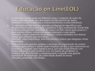    A educação on-line pode ser definida como o conjunto de ações de
    ensino-aprendizagem que são desenvolvidas através de meios
    telemáticos, como a Internet, a videoconferência e a teleconferência.
    A educação on-line nos traz questões pedagógicas específicas com
    desafios novos para a educação a distância e para a presencial. Existe hoje
    no Brasil uma grande variedade de cursos on-line: cursos para poucos e
    para muitos alunos, cursos com pouca interação e com muita
    interação, cursos centrados no professor e cursos centrados nos alunos;
    cursos que utilizam uma tecnologia
    (Internet, videoconferência, teleconferência) e outros que integram várias
    tecnologias.
   Para cursos com grandes grupos, o processo de organização do ensino-
    aprendizagem on-line é muito mais complexo do que o que realizamos no
    presencial, exigindo uma logística nova, que está sendo testada com
    mídias telemáticas pela primeira vez. Os papéis do professor se
    multiplicam, diferenciam e complementam, exigindo uma grande
    capacidade de adaptação, de criatividade diante de novas
    situações, propostas, atividades.
 