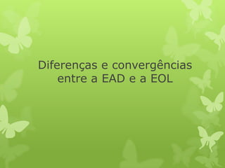 Diferenças e convergências
entre a EAD e a EOL

 