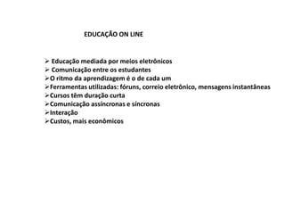 EDUCAÇÃO ON LINE


 Educação mediada por meios eletrônicos
 Comunicação entre os estudantes
O ritmo da aprendizagem é o de cada um
Ferramentas utilizadas: fóruns, correio eletrônico, mensagens instantâneas
Cursos têm duração curta
Comunicação assíncronas e síncronas
Interação
Custos, mais econômicos
 