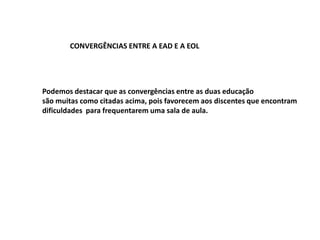 CONVERGÊNCIAS ENTRE A EAD E A EOL




Podemos destacar que as convergências entre as duas educação
são muitas como citadas acima, pois favorecem aos discentes que encontram
dificuldades para frequentarem uma sala de aula.
 