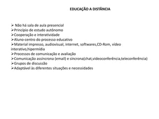 EDUCAÇÃO A DISTÂNCIA



 Não há sala de aula presencial
Princípio de estudo autônomo
Cooperação e interatividade
Aluno-centro do processo educativo
Material impresso, audiovisual, internet, softwares,CD-Rom, vídeo
interativo,hipermídia
Processos de comunicação e avaliação
Comunicação assíncrona (email) e síncrona(chat,videoconferência,teleconferência)
Grupos de discussão
Adaptável às diferentes situações e necessidades
 