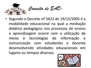 Conceito de EAD:
• Segundo o Decreto nº 5622 de 19/12/2005 é a
  modalidade educacional na qual a mediação
  didático pedagógico nos processos de ensino
  e aprendizagem ocorre com a utilização de
  meios e tecnologias de informação e
  comunicação com estudantes e docente
  desenvolvendo atividades educacionais em
  lugares ou tempos diversos.
 
