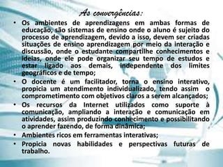 As convergências:
• Os ambientes de aprendizagens em ambas formas de
  educação, são sistemas de ensino onde o aluno é sujeito do
  processo de aprendizagem, devido a isso, devem ser criadas
  situações de ensino aprendizagem por meio da interação e
  discussão, onde o estudante compartilhe conhecimentos e
  ideias, onde ele pode organizar seu tempo de estudos e
  estar ligado aos demais, independente dos limites
  geográficos e de tempo;
• O docente é um facilitador, torna o ensino interativo,
  propicia um atendimento individualizado, tendo assim o
  comprometimento com objetivos claros a serem alcançados;
• Os recursos da Internet utilizados como suporte à
  comunicação, ampliando a interação e comunicação em
  atividades, assim produzindo conhecimento e possibilitando
  o aprender fazendo, de forma dinâmica;
• Ambientes ricos em ferramentas interativas;
• Propicia novas habilidades e perspectivas futuras de
  trabalho.
 