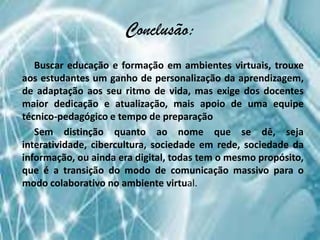 Conclusão:
   Buscar educação e formação em ambientes virtuais, trouxe
aos estudantes um ganho de personalização da aprendizagem,
de adaptação aos seu ritmo de vida, mas exige dos docentes
maior dedicação e atualização, mais apoio de uma equipe
técnico-pedagógico e tempo de preparação
   Sem distinção quanto ao nome que se dê, seja
interatividade, cibercultura, sociedade em rede, sociedade da
informação, ou ainda era digital, todas tem o mesmo propósito,
que é a transição do modo de comunicação massivo para o
modo colaborativo no ambiente virtual.
 