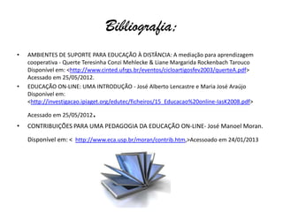 Bibliografia;
•   AMBIENTES DE SUPORTE PARA EDUCAÇÃO À DISTÂNCIA: A mediação para aprendizagem
    cooperativa - Querte Teresinha Conzi Mehlecke & Liane Margarida Rockenbach Tarouco
    Disponível em: <http://www.cinted.ufrgs.br/eventos/cicloartigosfev2003/querteA.pdf>
    Acessado em 25/05/2012.
•   EDUCAÇÃO ON-LINE: UMA INTRODUÇÃO - José Alberto Lencastre e Maria José Araújo
    Disponível em:
    <http://investigacao.ipiaget.org/edutec/ficheiros/15_Educacao%20online-IasK2008.pdf>

    Acessado em 25/05/2012   .
•   CONTRIBUIÇÕES PARA UMA PEDAGOGIA DA EDUCAÇÃO ON-LINE- José Manoel Moran.

    Disponível em: < http://www.eca.usp.br/moran/contrib.htm,>Acessoado em 24/01/2013
 