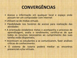 CONVERGÊNCIAS
• Acesso a informação em qualquer local e espaço onde
   possam ter um computador com internet
• Utilizam-se de mídias virtuais
• Flexibilidade nos horários de acesso para realização das
   atividades
• A orientação estabelece metas e acompanha o processo de
   aprendizagem, avalia o rendimento, certifica-se de que
   todos os recursos necessários ao cumprimento das suas
   tarefas estão disponíveis;
• Incentivam os estudantes a se comunicarem, fazer análises
   críticas do conhecimento.
• O sistema de tutoria poderá mediar os encontros
   presenciais e/ou virtuais.
 