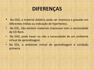 DIFERENÇAS
•  Na EAD, o material didático pode ser impresso e gravado em
  diferentes mídias ou indicação de hipertextos.
• Na EOL, não existem materiais impressos nem a necessidade
  de CD-Rom.
• Na EAD, pode haver ou não a necessidade de um ambiente
  virtual de aprendizagem.
• Na EOL, o ambiente virtual de aprendizagem é condição
  primeira.
 