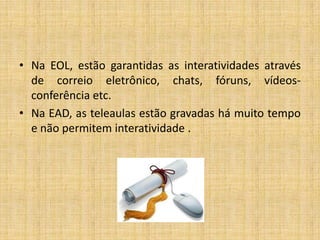 • Na EOL, estão garantidas as interatividades através
  de correio eletrônico, chats, fóruns, vídeos-
  conferência etc.
• Na EAD, as teleaulas estão gravadas há muito tempo
  e não permitem interatividade .
 
