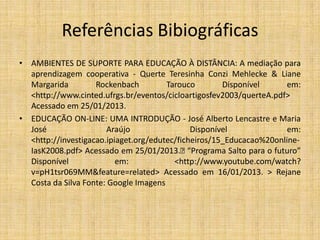 Referências Bibiográficas
• AMBIENTES DE SUPORTE PARA EDUCAÇÃO À DISTÂNCIA: A mediação para
  aprendizagem cooperativa - Querte Teresinha Conzi Mehlecke & Liane
  Margarida         Rockenbach         Tarouco        Disponível       em:
  <http://www.cinted.ufrgs.br/eventos/cicloartigosfev2003/querteA.pdf>
  Acessado em 25/01/2013.
• EDUCAÇÃO ON-LINE: UMA INTRODUÇÃO - José Alberto Lencastre e Maria
  José                 Araújo                 Disponível               em:
  <http://investigacao.ipiaget.org/edutec/ficheiros/15_Educacao%20online-
  IasK2008.pdf> Acessado em 25/01/2013.     “Programa Salto para o futuro”
  Disponível              em:            <http://www.youtube.com/watch?
  v=pH1tsr069MM&feature=related> Acessado em 16/01/2013. > Rejane
  Costa da Silva Fonte: Google Imagens
 
