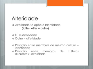 Alteridade
 Alteridade se opõe a Identidade
(latim: alter = outro)
 Eu = identidade
 Outro = alteridade
 Relação entre membros de mesma cultura –
identidade
 Relação entre membros de culturas
diferentes - alteridade
 