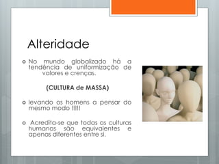 Alteridade
 No mundo globalizado há a
tendência de uniformização de
valores e crenças.
(CULTURA de MASSA)
 levando os homens a pensar do
mesmo modo !!!!!
 Acredita-se que todas as culturas
humanas são equivalentes e
apenas diferentes entre si.
 