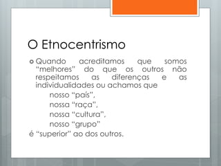 O Etnocentrismo
 Quando acreditamos que somos
“melhores” do que os outros não
respeitamos as diferenças e as
individualidades ou achamos que
nosso “país”,
nossa “raça”,
nossa “cultura”,
nosso “grupo”
é “superior” ao dos outros.
 