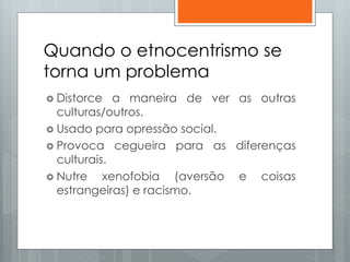 Quando o etnocentrismo se
torna um problema
 Distorce a maneira de ver as outras
culturas/outros.
 Usado para opressão social.
 Provoca cegueira para as diferenças
culturais.
 Nutre xenofobia (aversão e coisas
estrangeiras) e racismo.
 