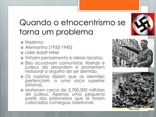 Quando o etnocentrismo se
torna um problema
 Nazismo:
 Alemanha (1933-1945)
 Líder Adolf Hitler
 tinham pensamento e ideias racistas.
 Eles acusavam comunistas, liberais e
judeus da desordem e prometiam
restaurar o orgulho de ser alemão.
 Os nazistas diziam que os alemães
pertenciam a uma raça superior
(ariana).
 Mataram cerca de 2,700,000 milhões
de judeus. Apenas uma pequena
parte dos prisioneiros que lá foram
colocados conseguiu sobreviver.
 