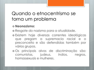 Quando o etnocentrismo se
torna um problema
 Neonazismo:
 Resgate do nazismo para a atualidade.
 Existem hoje diversas correntes ideológicas
que pregam a supremacia racial e o
preconceito e são defendidas também por
vários grupos.
 Os principais alvos de discriminação são:
comunistas, judeus, índios, negros,
homossexuais e mulheres.
 