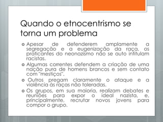 Quando o etnocentrismo se
torna um problema
 Apesar de defenderem amplamente a
segregação e a eugenização da raça, os
praticantes do neonazismo não se auto intitulam
racistas.
 Algumas correntes defendem a criação de uma
nação pura de homens brancos e sem contato
com "mestiços".
 Outros pregam claramente o ataque e a
violência às raças não toleradas.
 Os grupos, em sua maioria, realizam debates e
reuniões para expor o ideal nazista, e,
principalmente, recrutar novos jovens para
compor o grupo.
 