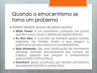 Quando o etnocentrismo se
torna um problema
 Existem diversos grupos de ideais racistas:
 White Power: é um movimento composto por jovens
que têm como causa a defesa do orgulho branco.
 Ku Klux Klan: é a junção de inúmeros grupos racistas
originários nos Estados Unidos e que pregam a
supremacia da raça branca e o protestantismo.
 Nazi-skinheads: são uma ramificação do movimento
skinhead, formado principalmente por homens de
cabeça raspada que pregam o antissemitismo
(preconceito contra judeus).
 Stormfront: grupo constituído por ativistas pró-brancos
que possuem aversão a outras raças.
 