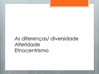 As diferenças/ diversidade
Alteridade
Etnocentrismo
 
