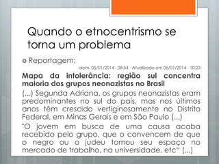 Quando o etnocentrismo se
torna um problema
 Reportagem:
dom, 05/01/2014 - 08:54 - Atualizado em 05/01/2014 - 10:23
Mapa da intolerância: região sul concentra
maioria dos grupos neonazistas no Brasil
(...) Segunda Adriana, os grupos neonazistas eram
predominantes no sul do país, mas nos últimos
anos têm crescido vertiginosamente no Distrito
Federal, em Minas Gerais e em São Paulo (...)
"O jovem em busca de uma causa acaba
recebido pelo grupo, que o convencem de que
o negro ou o judeu tomou seu espaço no
mercado de trabalho, na universidade, etc“ (...)
 