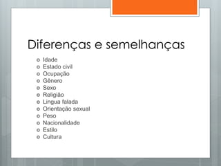 Diferenças e semelhanças
 Idade
 Estado civil
 Ocupação
 Gênero
 Sexo
 Religião
 Lingua falada
 Orientação sexual
 Peso
 Nacionalidade
 Estilo
 Cultura
 