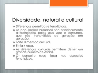 Diversidade: natural e cultural
 Diferenças genéticas e fenotípicas.
 As populações humanas são principalmente
diferenciadas pelos seus usos e costumes,
que são transmitidos de geração em
geração.
 Forte dimensão cultural.
 Etnia x raça.
 As diferenças culturais permitem definir um
grande número de etnias.
 O conceito raça foca nos aspectos
fenotípicos.
 